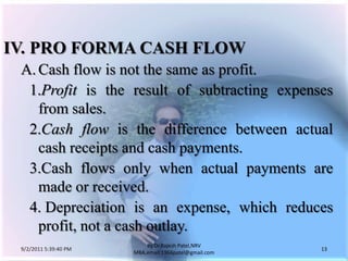 9/3/2011 6:04:51 AM13by Dr.RajeshPatel,NRV MBA,email:1966patel@gmail.comIV.	PRO FORMA CASH FLOW		A.	Cash flow is not the same as profit. 			1.	Profit is the result of subtracting expenses from sales.			2.	Cash flow is the difference between actual cash receipts and cash payments.			3.	Cash flows only when actual payments are made or received.			4. 	Depreciation is an expense, which reduces profit, not a cash outlay.