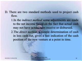 9/3/2011 6:04:59 AM16by Dr.RajeshPatel,NRV MBA,email:1966patel@gmail.comD.	There are two standard methods used to project cash flow.			1.	In the indirect method some adjustments are made to the net income based on the fact that actual cash may not have actual been receive or disbursed.			2.	The direct method, a simple determination of cash in less cash out, gives a fast indication of the cash position of the new venture at a point in time.