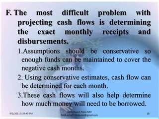 9/3/2011 6:05:00 AM18by Dr.RajeshPatel,NRV MBA,email:1966patel@gmail.comF.	The most difficult problem with projecting cash flows is determining the exact monthly receipts and disbursements.			1.	Assumptions should be conservative so enough funds can be maintained to cover the negative cash months.			2. 	Using conservative estimates, cash flow can be determined for each month.			3.	These cash flows will also help determine how much money will need to be borrowed.