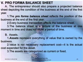 9/3/2011 6:05:00 AM20by Dr.RajeshPatel,NRV MBA,email:1966patel@gmail.comV.	PRO FORMA BALANCE SHEET		A.	The entrepreneur should also prepare a projected balance sheet depicting the condition of the business at the end of the first year.			1.	The pro forma balance sheet reflects the position of the business at the end of the first year.			2.	Every business transaction affects the balance sheet.			3.	The balance sheet is a picture of the business at one moment in time and does not cover a period of time.		B.	Assets.			1.	Assets represent everything of value that is owned by the business.			2.	Value is not necessary replacement cost—it is the actual cost expended for the asset.			3.	The assets are categorized as current or fixed.