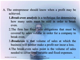 9/3/2011 6:05:00 AM24by Dr.RajeshPatel,NRV MBA,email:1966patel@gmail.comA.	The entrepreneur should know when a profit may be achieved.1.	Break-evenanalysisis a technique for determining how many units must be sold in order to break even.			2.	The firm has fixed cost obligations that must be covered by sales volume in order for a company to break even.			3.	Breakeven is that volume of sales at which the business will neither make a profit nor incur a loss.			4.	The break-even sales point is the volume of sales needed to cover total variable and fixed expenses.