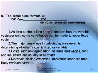 9/3/2011 6:05:00 AM25by Dr.RajeshPatel,NRV MBA,email:1966patel@gmail.comB.	The break-even formula is:B/E (Q) =                        TFC                            						SP-VC/unit (marginal contribution)			1.	As long as the selling price is greater than the variable costs per unit, some contribution can be made to cover fixed costs.			2.	The major weakness in calculating breakeven is determining whether a cost is fixed or variable.			3.	Costs such as depreciation, salaries and wages, rent, and insurance are usually fixed costs.			4.	Materials, selling expenses, and direct labor are most likely variable costs.