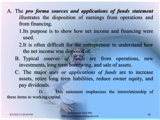 9/3/2011 6:05:00 AM28by Dr.RajeshPatel,NRV MBA,email:1966patel@gmail.comA.	The pro forma sources and applications of funds statement illustrates the disposition of earnings from operations and from financing.			1.	Its purpose is to show how net income and financing were used.			2.	It is often difficult for the entrepreneur to understand how the net income was disposed of.		B.	Typical sources of funds are from operations, new investments, long term borrowing, and sale of assets.		C.	The major uses or applications of funds are to increase assets, retire long term liabilities, reduce owner equity, and pay dividends.		D. 	This statement emphasizes the interrelationship of these items to working capital.