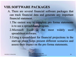 9/3/2011 6:05:00 AM29by Dr.RajeshPatel,NRV MBA,email:1966patel@gmail.comVIII.	SOFTWARE PACKAGES		A.	There are several financial software packages that can track financial data and generate any important financial statement.			1.	The easiest way to complete pro forma statements is to use a spreadsheet program.			2.	Microsoft Excel is the most widely used spreadsheet software.			3.	Using a spreadsheet for financial projections in the start-up phase helps present different scenarios and assess their impact on the pro forma statements.