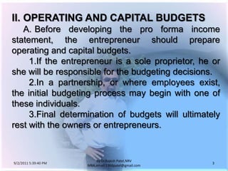 9/3/2011 6:04:49 AM3by Dr.RajeshPatel,NRV MBA,email:1966patel@gmail.comII.	OPERATING AND CAPITAL BUDGETS		A.	Before developing the pro forma income statement, the entrepreneur should prepare operating and capital budgets.			1.	If the entrepreneur is a sole proprietor, he or she will be responsible for the budgeting decisions.			2.	In a partnership, or where employees exist, the initial budgeting process may begin with one of these individuals.			3.	Final determination of budgets will ultimately rest with the owners or entrepreneurs.
