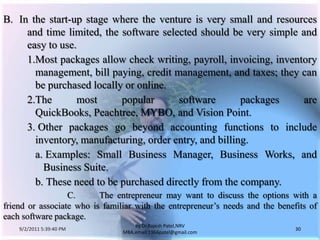 9/3/2011 6:05:01 AM30by Dr.RajeshPatel,NRV MBA,email:1966patel@gmail.comB.	In the start-up stage where the venture is very small and resources and time limited, the software selected should be very simple and easy to use.			1.	Most packages allow check writing, payroll, invoicing, inventory management, bill paying, credit management, and taxes; they can be purchased locally or online.			2.	The most popular software packages are QuickBooks, Peachtree, MYBO, and Vision Point.			3. 	Other packages go beyond accounting functions to include inventory, manufacturing, order entry, and billing.				a. 	Examples: Small Business Manager, Business Works, and Business Suite.				b. 	These need to be purchased directly from the company.		C.	The entrepreneur may want to discuss the options with a friend or associate who is familiar with the entrepreneur’s needs and the benefits of each software package.