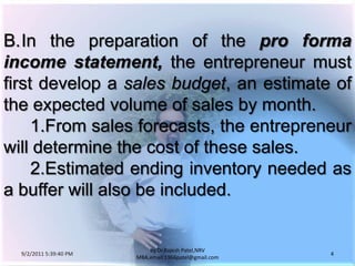9/3/2011 6:04:49 AM4by Dr.RajeshPatel,NRV MBA,email:1966patel@gmail.comB.	In the preparation of the pro forma income statement, the entrepreneur must first develop a sales budget, an estimate of the expected volume of sales by month.			1.	From sales forecasts, the entrepreneur will determine the cost of these sales.			2.	Estimated ending inventory needed as a buffer will also be included.