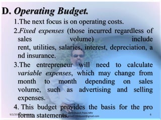 9/3/2011 6:04:49 AM6by Dr.RajeshPatel,NRV MBA,email:1966patel@gmail.comD.	Operating Budget.			1.	The next focus is on operating costs.			2.	Fixed expenses (those incurred regardless of sales volume) include rent, utilities, salaries, interest, depreciation, and insurance.			3.	The entrepreneur will need to calculate variable expenses, which may change from month to month depending on sales volume, such as advertising and selling expenses.			4. 	This budget provides the basis for the pro forma statements.