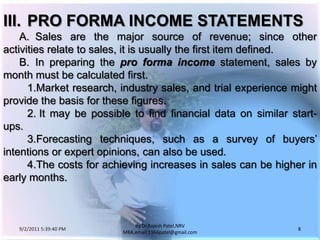 9/3/2011 6:04:49 AM8by Dr.RajeshPatel,NRV MBA,email:1966patel@gmail.comIII.	PRO FORMA INCOME STATEMENTS		A.	Sales are the major source of revenue; since other activities relate to sales, it is usually the first item defined.		B.	In preparing the pro forma incomestatement, sales by month must be calculated first.			1.	Market research, industry sales, and trial experience might provide the basis for these figures.			2. 	It may be possible to find financial data on similar start-ups.			3.	Forecasting techniques, such as a survey of buyers’ intentions or expert opinions, can also be used.			4.	The costs for achieving increases in sales can be higher in early months.