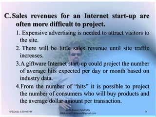 9/3/2011 6:04:51 AM9by Dr.RajeshPatel,NRV MBA,email:1966patel@gmail.comC.	Sales revenues for an Internet start-up are often more difficult to project.1. 	Expensive advertising is needed to attract visitors to the site.			2. 	There will be little sales revenue until site traffic increases.			3.	A giftware Internet start-up could project the number of average hits expected per day or month based on industry data.			4.	From the number of “hits” it is possible to project the number of consumers who will buy products and the average dollar amount per transaction.