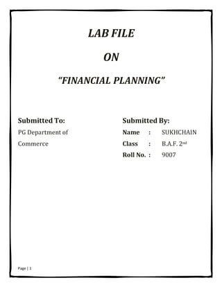 Page | 1
LAB FILE
ON
“FINANCIAL PLANNING”
Submitted To: Submitted By:
PG Department of Name : SUKHCHAIN
Commerce Class : B.A.F. 2nd
Roll No. : 9007
 