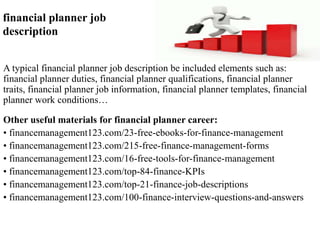 financial planner job 
description 
A typical financial planner job description be included elements such as: 
financial planner duties, financial planner qualifications, financial planner 
traits, financial planner job information, financial planner templates, financial 
planner work conditions… 
Other useful materials for financial planner career: 
• financemanagement123.com/23-free-ebooks-for-finance-management 
• financemanagement123.com/215-free-finance-management-forms 
• financemanagement123.com/16-free-tools-for-finance-management 
• financemanagement123.com/top-84-finance-KPIs 
• financemanagement123.com/top-21-finance-job-descriptions 
• financemanagement123.com/100-finance-interview-questions-and-answers 
 