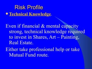 Risk Profile Technical Knowledge . Even if financial & mental capacity strong, technical knowledge required to invest in Shares, Art – Painting, Real Estate.  Either take professional help or take Mutual Fund route. 