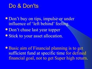 Do & Don'ts Don’t buy on tips, impulse or under influence of ‘left behind’ feeling. Don’t chase last year topper Stick to your asset allocation.  Basic aim of Financial planning is to get  sufficient fund at specific time  for defined financial goal, not to get Super high return .  