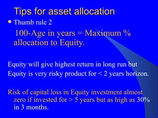 Tips for asset allocation Thumb rule 2 100-Age in years = Maximum % allocation to Equity. Equity will give highest return in long run but Equity is very risky product for < 2 years horizon. Risk of capital loss in Equity investment almost zero if invested for > 5 years but as high as  30% in 3 months. 