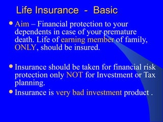 Life Insurance  -  Basic Aim  – Financial protection to your dependents in case of your premature death. Life of  earning member  of family,  ONLY , should be insured. Insurance should be taken for financial risk protection only  NOT  for Investment or Tax planning. Insurance is  very bad investment  product .  