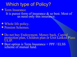 Which type of Policy? Term Insurance It is purest form of insurance & so best. Most of  us need only this insurance. Whole life policy .  Pension Schemes .  Do not buy Endowment, Money back, Capital protection plan, Children plan or  U nit  Li nked  P lans ULIP.  Best option is Term Insurance + PPF / ELSS scheme of mutual fund. 