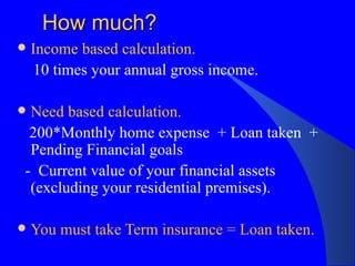How much? Income based calculation. 10 times your annual gross income.  Need based calculation. 200*Monthly home expense  + Loan taken  +  Pending Financial goals -  Current value of your financial assets (excluding your residential premises). You must take Term insurance = Loan taken. 