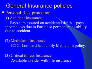 General Insurance policies Personal Risk protection (1 )  Accident Insurance . Pays sum assured on accidental death + pays income loss due to Partial or permanent disability due to accident.  (2)  Mediclaim Insurance . ICICI Lombard has family Mediclaim policy. (3)  Critical illness Insurance Available as rider with life insurance.  