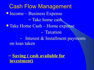 Cash Flow Management Income – Business Expense  = Take home cash. Take Home Cash – Home expense -  Taxation -  Interest & Installment payments on loan taken =  Saving ( cash available for investment) 