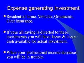 Expense generating Investment Residential home, Vehicles, Ornaments, Over insurance. If your  all  saving is diverted to these investments you will have lesser & lesser cash available for actual investment. When your professional income decreases you will be in trouble. 