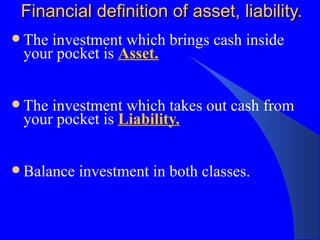 Financial definition of asset, liability. The investment which brings cash inside your pocket is  Asset. The investment which takes out cash from your pocket is  Liability. Balance investment in both classes. 