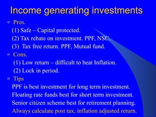 Income generating investments Pros. (1) Safe – Capital protected. (2) Tax rebate on investment. PPF, NSC. (3)  Tax free return. PPF, Mutual fund. Cons. (1) Low return – difficult to beat Inflation. (2) Lock in period. Tips PPF is best investment for long term investment. Floating rate funds best for short term investment. Senior citizen scheme best for retirement planning. Always calculate post tax, inflation adjusted return. 