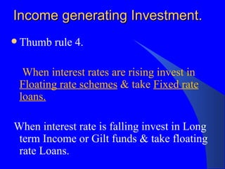 Income generating Investment. Thumb rule 4. When interest rates are rising invest in  Floating rate schemes  & take  Fixed rate   loans. When interest rate is falling invest in Long term Income or Gilt funds & take floating rate Loans. 