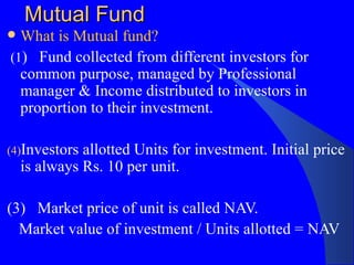 Mutual Fund What is Mutual fund? (1 )  Fund collected from different investors for common purpose, managed by Professional manager & Income distributed to investors in proportion to their investment. Investors allotted Units for investment. Initial price is always Rs. 10 per unit.  (3)  Market price of unit is called NAV.  Market value of investment / Units allotted = NAV 