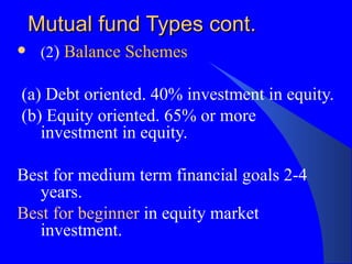 Mutual fund Types cont. (2 )  Balance Schemes (a) Debt oriented. 40% investment in equity. (b) Equity oriented. 65% or more investment in equity. Best for medium term financial goals 2-4 years. Best for beginner  in equity market investment. 