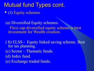 Mutual fund Types cont. (3 )  Equity schemes (a) Diversified Equity schemes.  Flexi cap diversified equity scheme is best investment for Wealth creation. ( b) ELSS -  Equity linked saving scheme. Best for tax planning.  (c) Sector – Thematic funds.  (d) Index fund.  (e) Exchange traded funds. 