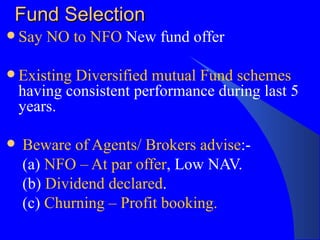 Fund Selection Say NO to NFO  New fund offer Existing Diversified mutual Fund schemes  having consistent performance during last 5 years. Beware of Agents/ Brokers advise :- (a)  NFO – At par offer , Low NAV.  (b)  Dividend declared .  (c)  Churning – Profit booking.   