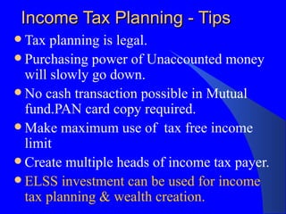 Income Tax Planning - Tips Tax planning is legal.  Purchasing power of Unaccounted money will slowly go down. No cash transaction possible in Mutual fund.PAN card copy required.  Make maximum use of  tax free income limit Create multiple heads of income tax payer. ELSS investment can be used for income tax planning & wealth creation. 