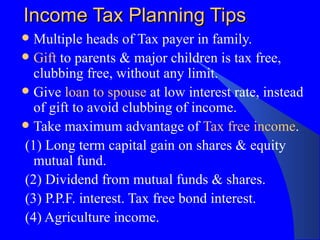 Income Tax Planning Tips Multiple heads of Tax payer in family. Gift  to parents & major children is tax free, clubbing free, without any limit. Give  loan to spouse  at low interest rate, instead of gift to avoid clubbing of income. Take maximum advantage of  Tax free income . (1) Long term capital gain on shares & equity mutual fund. (2) Dividend from mutual funds & shares. (3) P.P.F. interest. Tax free bond interest. (4) Agriculture income.  
