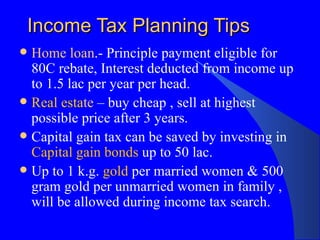 Income Tax Planning Tips Home loan .- Principle payment eligible for 80C rebate, Interest deducted from income up to 1.5 lac per year per head. Real esta te  – buy cheap , sell at highest possible price after 3 years. Capital gain tax can be saved by investing in  Capital gain bonds  up to 50 lac. Up to 1 k.g.  gold  per married women & 500 gram gold per unmarried women in family , will be allowed during income tax search. 