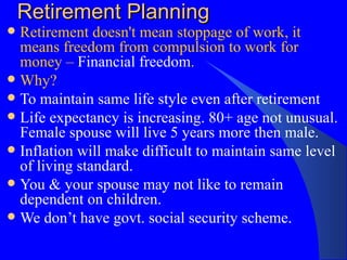 Retirement Planning Retirement doesn't mean stoppage of work, it means freedom from compulsion to work for money –  Financial freedom . Why? To maintain same life style even after retirement Life expectancy is increasing. 80+ age not unusual. Female spouse will live 5 years more then male. Inflation will make difficult to maintain same level of living standard. You & your spouse may not like to remain dependent on children. We don’t have govt. social security scheme. 