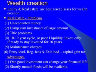 Wealth creation Equity & Real estate  are best asset classes for wealth creation. Real Estate -  Problems (1) Unaccounted money. (2) Lump sum investment of large amount. (3) Title problems. (4) 10-12 year cycle, so poor Liquidity. Invest only  if ready to stay invested for 10 years. (5) Maintenance charges. (6) Entry load- Reg. fees & Exit load – capital gain tax  Advantages. (1) One good investment can change your financial life.  (2) Shortly mutual funds will be available. 