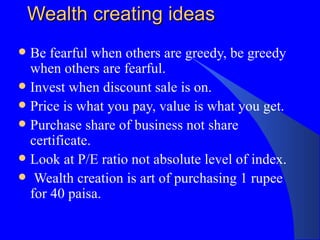 Wealth creating ideas Be fearful when others are greedy, be greedy when others are fearful. Invest when discount sale is on. Price is what you pay, value is what you get. Purchase share of business not share certificate. Look at P/E ratio not absolute level of index. Wealth creation is art of purchasing 1 rupee for 40 paisa. 