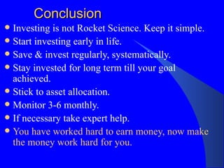 Conclusion Investing is not Rocket Science. Keep it simple. Start investing early in life. Save & invest regularly, systematically. Stay invested for long term till your goal achieved. Stick to asset allocation. Monitor 3-6 monthly. If necessary take expert help. You have worked hard to earn money, now make the money work hard for you. 