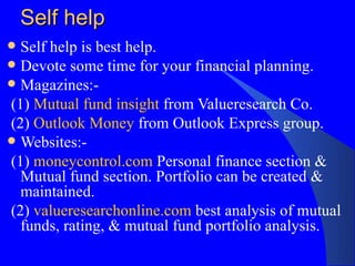 Self help Self help is best help. Devote some time for your financial planning. Magazines:-  (1)  Mutual fund insight  from Valueresearch Co. (2)  Outlook Money  from Outlook Express group. Websites:- (1)  moneycontrol.com  Personal finance section & Mutual fund section. Portfolio can be created & maintained. (2)  valueresearchonline.com  best analysis of mutual funds, rating, & mutual fund portfolio analysis. 