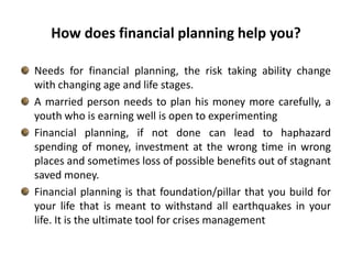 How does financial planning help you? Needs for financial planning, the risk taking ability change with changing age and life stages. A married person needs to plan his money more carefully, a youth who is earning well is open to experimentingFinancial planning, if not done can lead to haphazard spending of money, investment at the wrong time in wrong places and sometimes loss of possible benefits out of stagnant saved money. Financial planning is that foundation/pillar that you build for your life that is meant to withstand all earthquakes in your life. It is the ultimate tool for crises management 