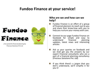 Fundoo Finance at your service! Who are we and how can we help?Fundoo Finance is an effort of a group of financial planners to reach out to you and share their know-how with you to help you nurture your money with care.Connect to our page Fundoo Finance on facebook for simple and easy to understand financial planning updates, latest news and interesting articlesAsk us your queries on facebook and we shall get you the answers by our expert Financial consultants who are a part of a financial planning consultancy (Precious Solutions Pvt. Ltd)If you think there’s a jargon that you don’t understand, we’ll simplify it for you  