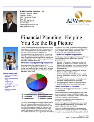 AJW Financial Partners LLC.
                              Nicolas T. Abrams, CFP®
                              President & CEO
                              5525 Twin Knolls Road
                              Suite 325
                              Columbia, MD 21045
                              410-740-6844
                              nabrams@ajwfinancial.net
                              www.ajwfinancial.net




                               Financial Planning--Helping
                               You See the Big Picture
                               Do you picture yourself owning a new home, starting         to prioritize your goals, implement specific strategies,
                               a business, or retiring comfortably? These are a few        and choose suitable products or services. Best of all,
                               of the financial goals that may be important to you,        you'll have the peace of mind that comes from
                               and each comes with a price tag attached.                   knowing that your financial life is on track.
                               That's where financial planning comes in. Financial         The financial planning process
                               planning is a process that can help you reach your
                               goals by evaluating your whole financial picture, then      Creating and implementing a comprehensive financial
                               outlining strategies that are tailored to your individual   plan generally involves working with financial
                               needs and available resources.                              professionals to:
                                                                                           • Develop a clear picture of your current financial
                               Why is financial planning important?                          situation by reviewing your income, assets, and
                               A comprehensive financial plan serves as a                    liabilities, and evaluating your insurance coverage,
                               framework for organizing the pieces of your financial         your investment portfolio, your tax exposure, and
                               picture. With a financial plan in place, you'll be better     your estate plan
                               able to focus on your goals and understand what it          • Establish and prioritize financial goals and time
                               will take to reach them.                                      frames for achieving these goals
Common financial goals                                                                     • Implement strategies that address your current
• Saving and investing for                                                                   financial weaknesses and build on your financial
  retirement                                                                                 strengths
• Saving and investing for                                                                 • Choose specific products and services that are
  college
                                                                                             tailored to meet your financial objectives
• Establishing an
  emergency fund                                                                           • Monitor your plan, making adjustments as your
                                                                                             goals, time frames, or circumstances change
• Providing for your family
  in the event of your                                                                     Some members of the team
  death
• Minimizing income or
                                                                                           The financial planning process can involve a number
  estate taxes                                                                             of professionals.
                                                                                           Financial planners typically play a central role in the
                                                                                           process, focusing on your overall financial plan, and
                                                                                           often coordinating the activities of other professionals
                                                                                           who have expertise in specific areas.
                                                                                           Accountants or tax attorneys provide advice on
                                                                                           federal and state tax issues.
                               One of the main benefits of having a financial plan is      Estate planning attorneys help you plan your estate
                               that it can help you balance competing financial            and give advice on transferring and managing your
                               priorities. A financial plan will clearly show you how      assets before and after your death.
                               your financial goals are related--for example, how
                               saving for your children's college education might          Insurance professionals evaluate insurance needs
                               impact your ability to save for retirement. Then you        and recommend appropriate products and strategies.
                               can use the information you've gleaned to decide how        Investment advisors provide advice about investment

                                                                                                                                     August 01, 2012
                                                                                                             Page 1 of 2, see disclaimer on final page
 