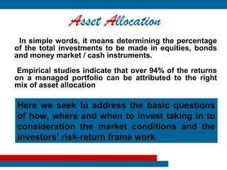 Asset Allocation
 In simple words, it means determining the percentage
of the total investments to be made in equities, bonds
and money market / cash instruments.

 Empirical studies indicate that over 94% of the returns
on a managed portfolio can be attributed to the right
mix of asset allocation

Here we seek to address the basic questions
of how, where and when to invest taking in to
consideration the market conditions and the
investors’ risk-return frame work
 