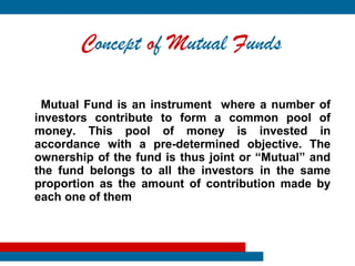 Concept of Mutual Funds

 Mutual Fund is an instrument where a number of
investors contribute to form a common pool of
money. This pool of money is invested in
accordance with a pre-determined objective. The
ownership of the fund is thus joint or “Mutual” and
the fund belongs to all the investors in the same
proportion as the amount of contribution made by
each one of them
 