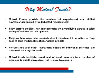 Why Mutual Funds?
•   Mutual Funds provide the services of experienced and skilled
    professionals backed by a dedicated research team

•   They enable efficient risk management by diversifying across a wide
    variety of sectors and companies

•   They are less expensive vis-à-vis direct investment in equities as they
    seek to reap the benefits of economies of scale

•   Performance and other investment details of individual schemes are
    disclosed on a regular basis

•   Mutual funds facilitate investment of small amounts in a number of
    schemes to suit the investors’ risk - return framework
 
