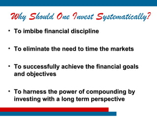 Why Should One Invest Systematically?
• To imbibe financial discipline

• To eliminate the need to time the markets

• To successfully achieve the financial goals
  and objectives

• To harness the power of compounding by
  investing with a long term perspective
 