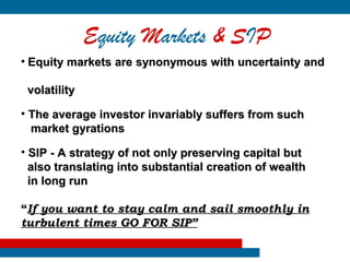 Equity Markets & SIP
•   Equity markets are synonymous with uncertainty and

    volatility

• The average investor invariably suffers from such
  market gyrations

• SIP - A strategy of not only preserving capital but
  also translating into substantial creation of wealth
  in long run

“If you want to stay calm and sail smoothly in
turbulent times GO FOR SIP”
 