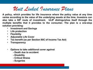 Unit Linked Insurance Plans
A policy, which provides for life insurance where the policy value at any time
varies according to the value of the underlying assets at the time. Investors can
also take a SIP route of investment. ULIP distinguishes itself through the
multiple benefits that it provides to the consumer. The plan is a one-stop
solution providing:
    • Investment and Savings
    • Life protection
    • Flexibility
    • Adjustable Life Cover
    • Tax benefit (as per Section 80C of Income Tax Act)
    • Transparency


    •   Options to take additional cover against
         - Death due to accident
         - Disability
         - Critical Illness
         - Surgeries
 