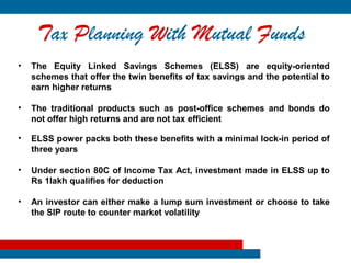 Tax Planning With Mutual Funds
•   The Equity Linked Savings Schemes (ELSS) are equity-oriented
    schemes that offer the twin benefits of tax savings and the potential to
    earn higher returns

•   The traditional products such as post-office schemes and bonds do
    not offer high returns and are not tax efficient

•   ELSS power packs both these benefits with a minimal lock-in period of
    three years

•   Under section 80C of Income Tax Act, investment made in ELSS up to
    Rs 1lakh qualifies for deduction

•   An investor can either make a lump sum investment or choose to take
    the SIP route to counter market volatility
 